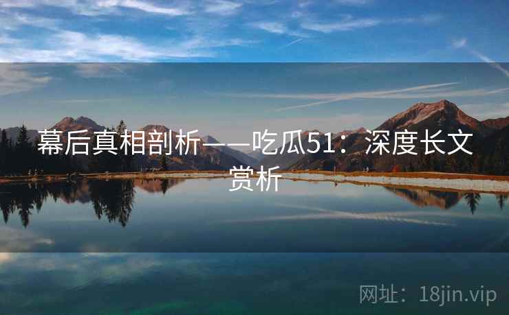 幕后真相剖析——吃瓜51：深度长文赏析