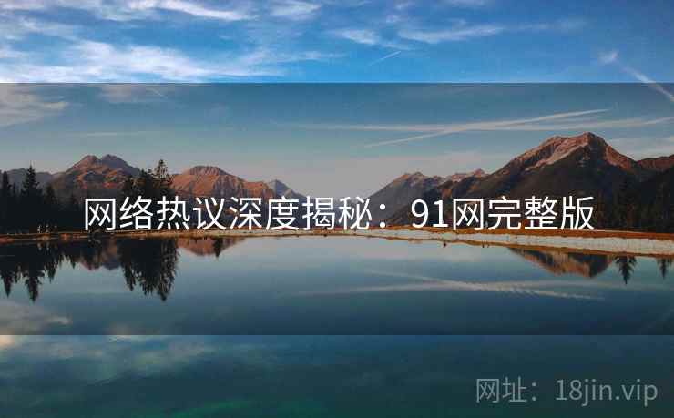 网络热议深度揭秘：91网完整版