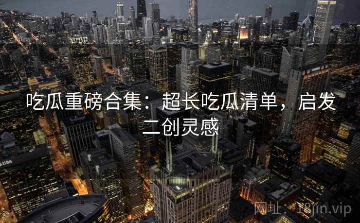 吃瓜重磅合集：超长吃瓜清单，启发二创灵感