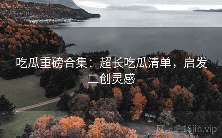 吃瓜重磅合集：超长吃瓜清单，启发二创灵感