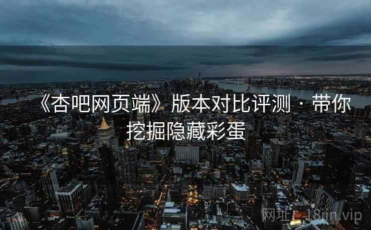 《杏吧网页端》版本对比评测 · 带你挖掘隐藏彩蛋