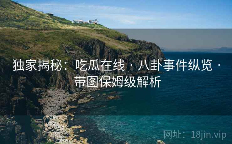 独家揭秘：吃瓜在线 · 八卦事件纵览 · 带图保姆级解析