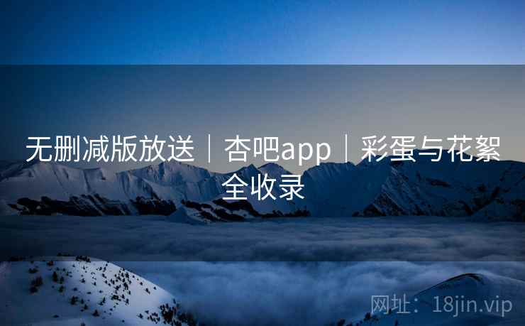 无删减版放送｜杏吧app｜彩蛋与花絮全收录