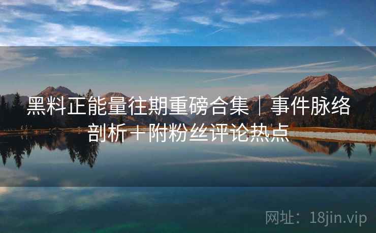 黑料正能量往期重磅合集｜事件脉络剖析＋附粉丝评论热点