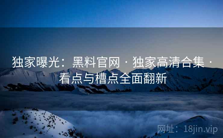 独家曝光：黑料官网 · 独家高清合集 · 看点与槽点全面翻新