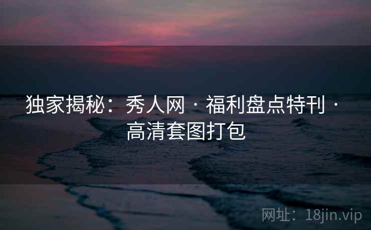 独家揭秘：秀人网 · 福利盘点特刊 · 高清套图打包