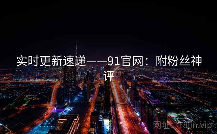 实时更新速递——91官网：附粉丝神评  第1张