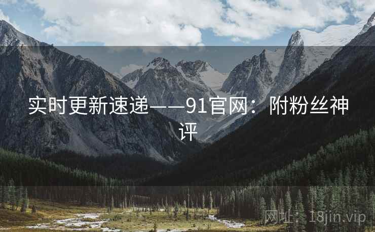 实时更新速递——91官网：附粉丝神评  第2张