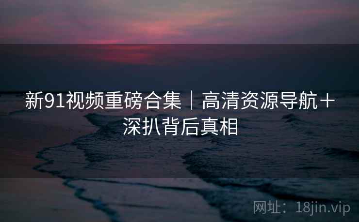 新91视频重磅合集｜高清资源导航＋深扒背后真相  第2张
