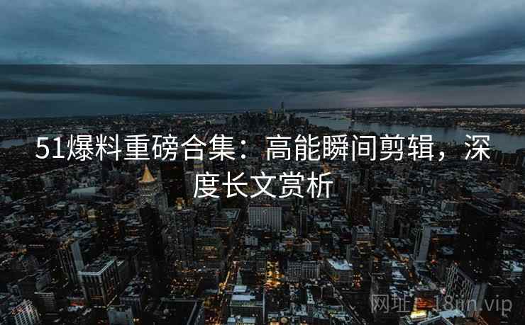 51爆料重磅合集：高能瞬间剪辑，深度长文赏析  第1张