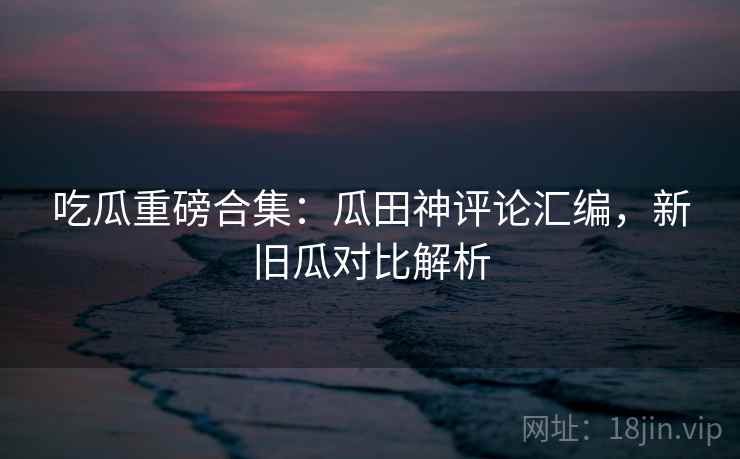 吃瓜重磅合集：瓜田神评论汇编，新旧瓜对比解析