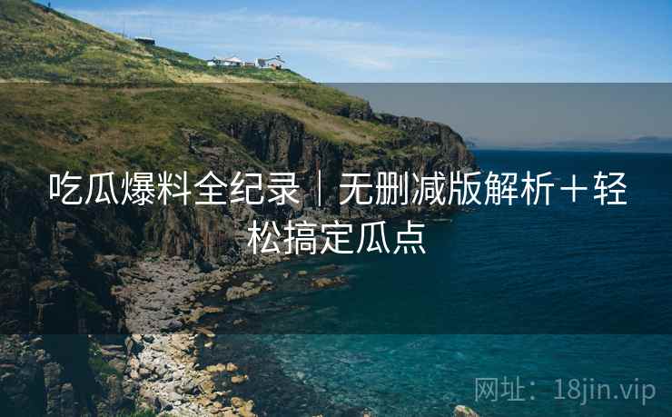 吃瓜爆料全纪录｜无删减版解析＋轻松搞定瓜点