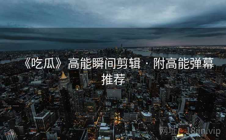 《吃瓜》高能瞬间剪辑 · 附高能弹幕推荐