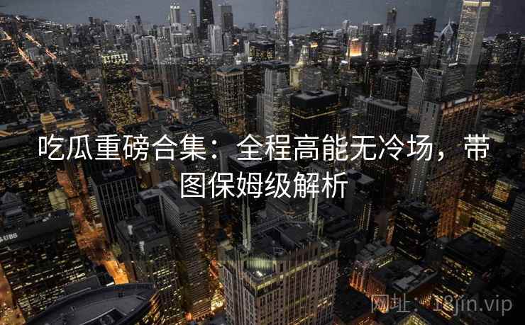 吃瓜重磅合集：全程高能无冷场，带图保姆级解析  第2张