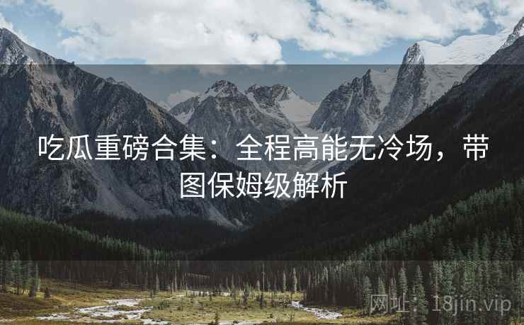 吃瓜重磅合集：全程高能无冷场，带图保姆级解析  第1张