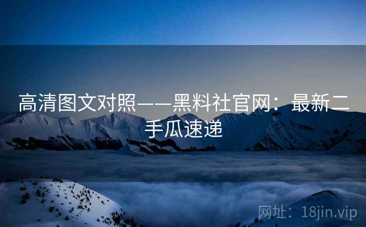 高清图文对照——黑料社官网：最新二手瓜速递