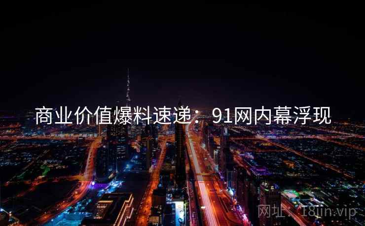 商业价值爆料速递：91网内幕浮现