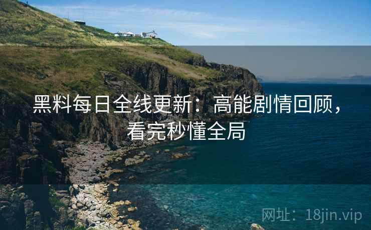 黑料每日全线更新：高能剧情回顾，看完秒懂全局