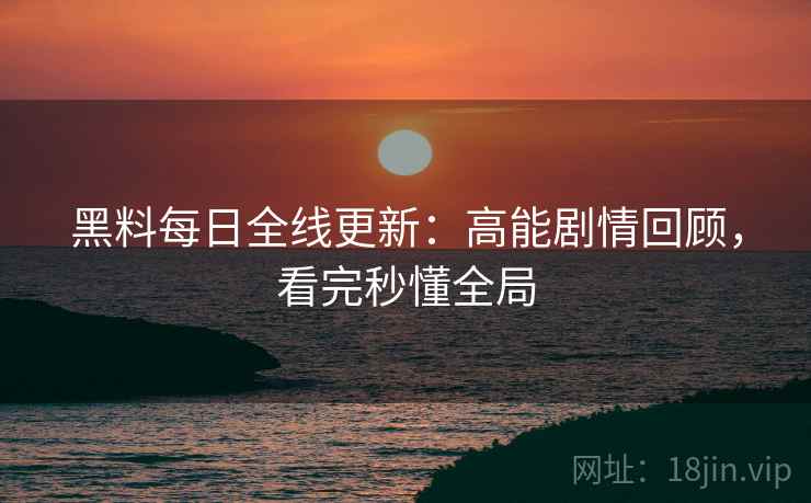 黑料每日全线更新：高能剧情回顾，看完秒懂全局